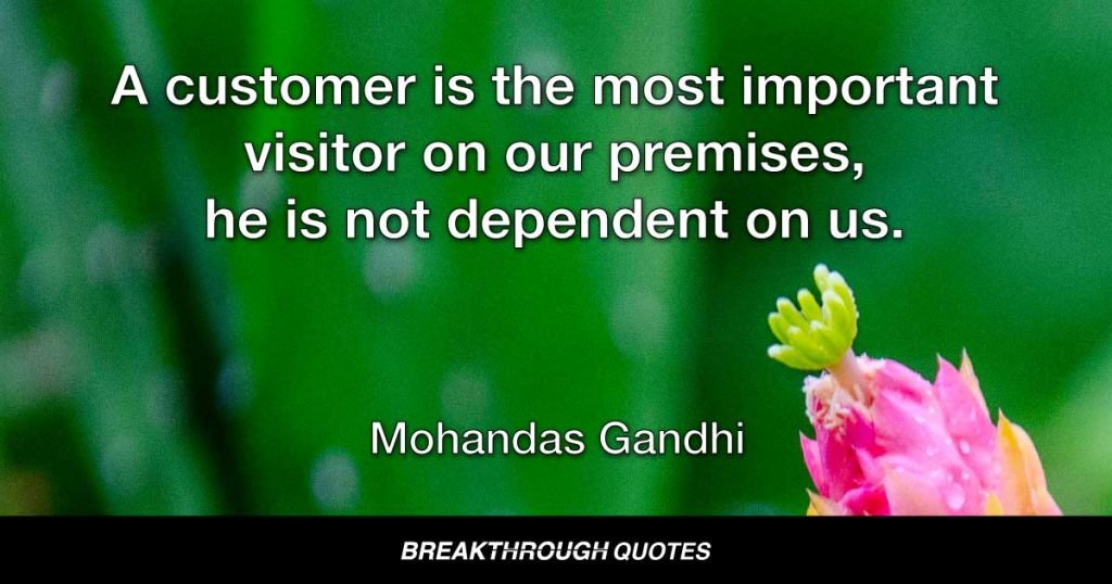 A customer is the most important visitor on our premises, he is not dependent on us. We are dependent on him. He is not an interruption in our work. He is the purpose of it. He is not an outsider in our business. He is part of it. We are not doing him a favor by serving him. He is doing us a favor by giving us an opportunity to do so. — Mohandas Gandhi