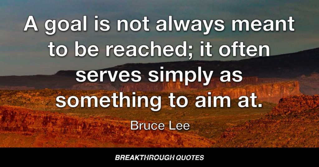 A goal is not always meant to be reached; it often serves simply as something to aim at. — Bruce Lee