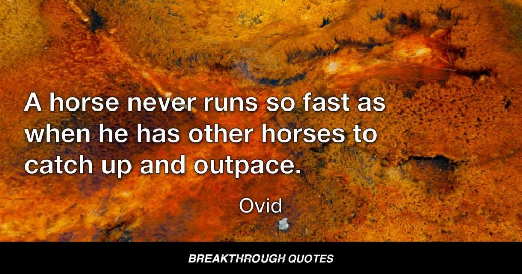 A horse never runs so fast as when he has other horses to catch up and outpace. — Ovid