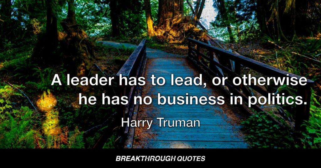 A leader has to lead, or otherwise he has no business in politics. — Harry Truman