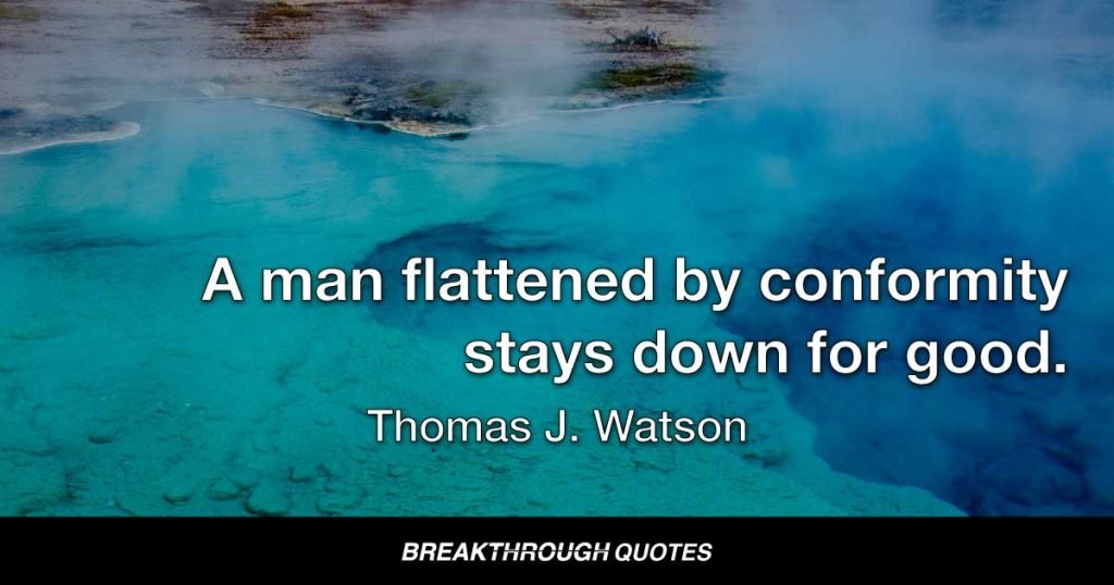 If you stand up and be counted, from time to time you may get yourself knocked down. But remember this: A man flattened by an opponent can get up again. A man flattened by conformity stays down for good. — Thomas J. Watson