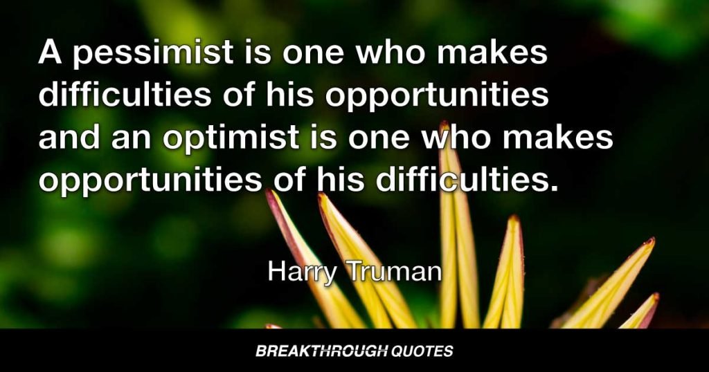A pessimist is one who makes difficulties of his opportunities and an optimist is one who makes opportunities of his difficulties. — Harry Truman