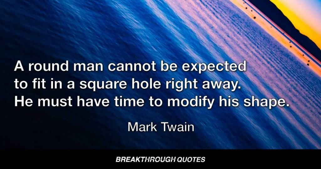 A round man cannot be expected to fit in a square hole right away. He must have time to modify his shape. — Mark Twain