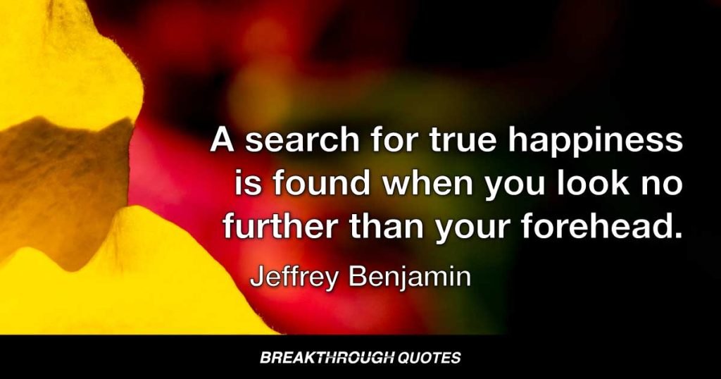 A search for true happiness is found when you look no further than your forehead. — Jeffrey Benjamin