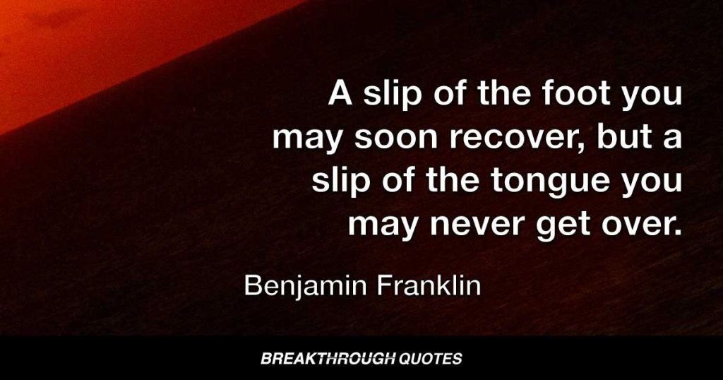 A slip of the foot you may soon recover, but a slip of the tongue you may never get over. — Benjamin Franklin