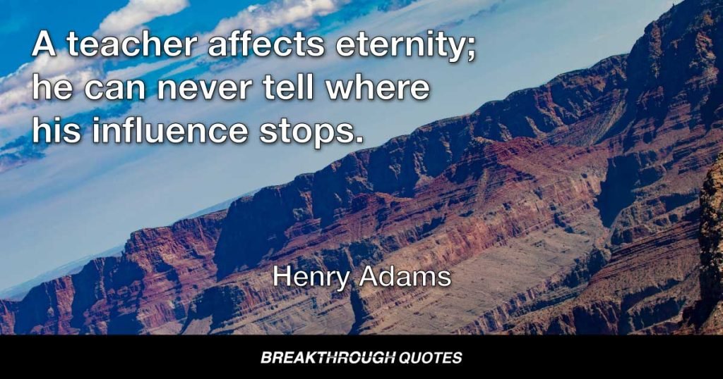 A teacher affects eternity; he can never tell where his influence stops. — Henry Adams