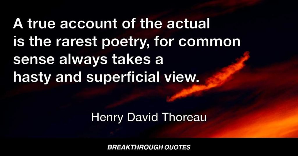 A true account of the actual is the rarest poetry, for common sense always takes a hasty and superficial view. — Henry David Thoreau