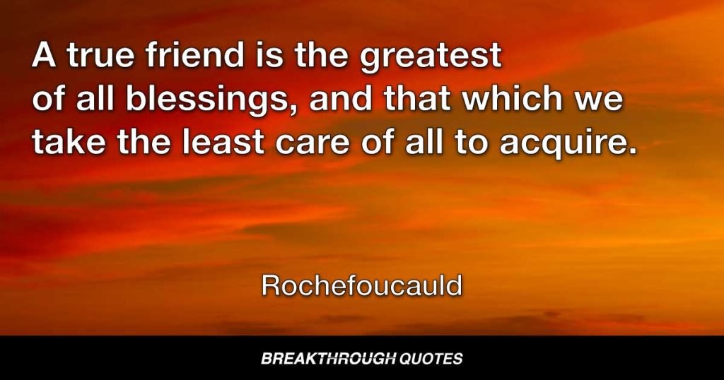 A true friend is the greatest of all blessings, and that which we take the least care of all to acquire. — Rochefoucauld