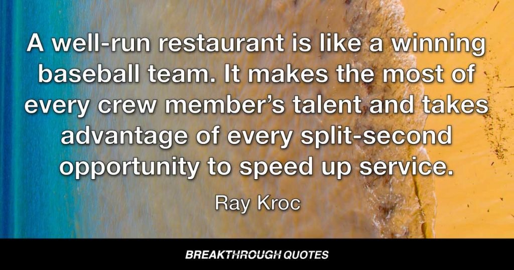 A well-run restaurant is like a winning baseball team. It makes the most of every crew member’s talent and takes advantage of every split-second opportunity to speed up service. — Ray Kroc