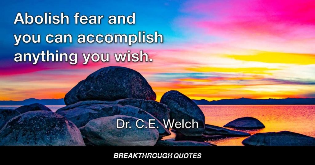 Many men fail because they quit too soon. They lose faith when the signs are against them. They do not have the courage to hold on, to keep fighting in spite of that which seems insurmountable. If more of us would strike out and attempt the “impossible,” we very soon would find the truth of that old saw that nothing is impossible. Abolish fear and you can accomplish anything you wish. — Dr. C.E. Welch