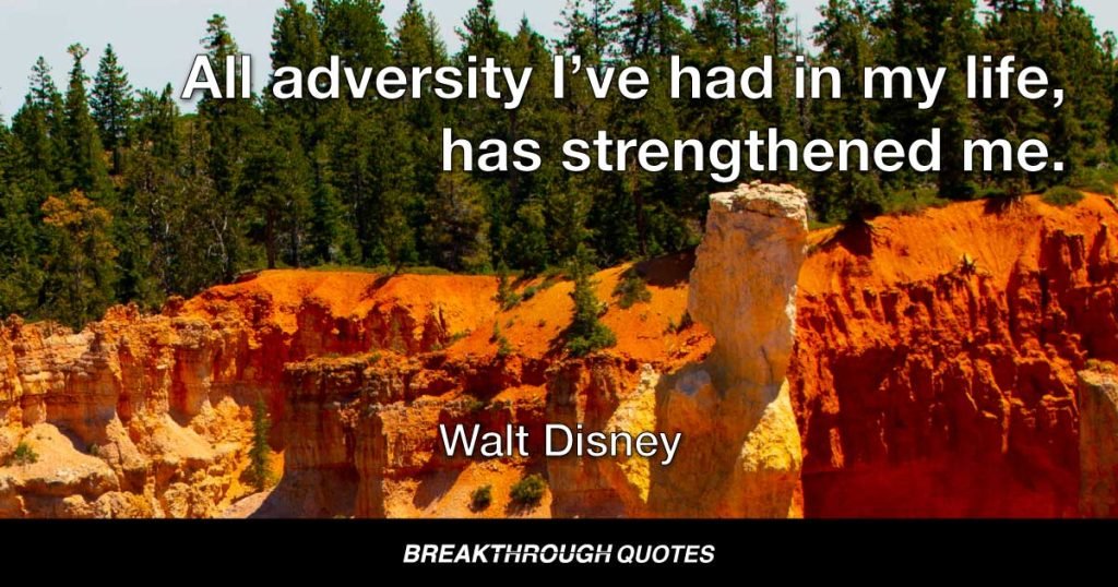 All adversity I’ve had in my life, has strengthened me. You may not realize it when it happens, but a kick in the teeth may be the best thing in the world for you. — Walt Disney