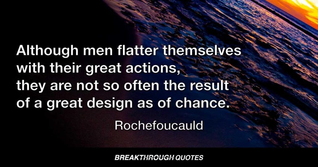 Although men flatter themselves with their great actions, they are not so often the result of a great design as of chance. — Rochefoucauld