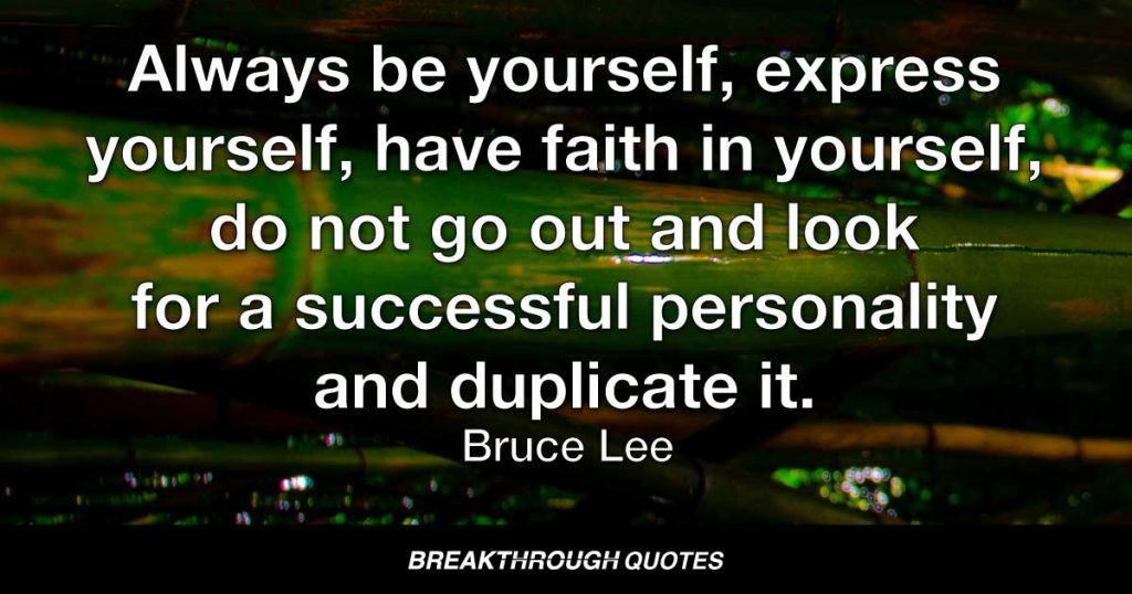 Always be yourself, express yourself, have faith in yourself, do not go out and look for a successful personality and duplicate it. — Bruce Lee