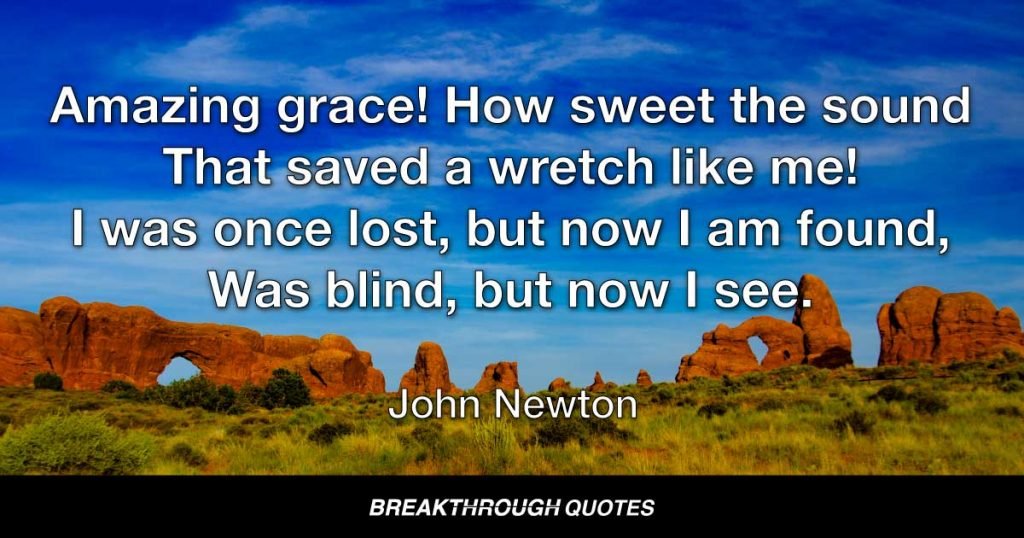 Amazing grace! How sweet the sound That saved a wretch like me! I was once lost, but now I am found, Was blind, but now I see. — John Newton