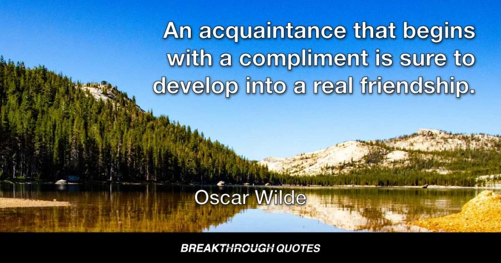 An acquaintance that begins with a compliment is sure to develop into a real friendship. — Oscar Wilde