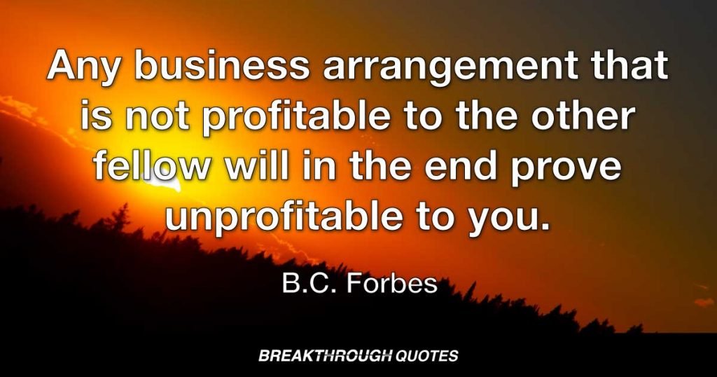 Any business arrangement that is not profitable to the other fellow will in the end prove unprofitable to you. — B. C. Forbes