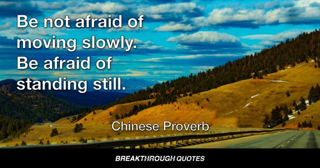 Be not afraid of moving slowly. Be afraid of standing still. — Chinese Proverb