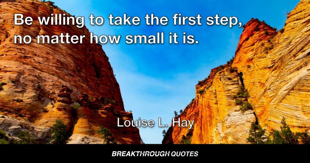 Be willing to take the first step, no matter how small it is. Concentrate on the fact that you are willing to learn. Absolute miracles will happen. — Louise L. Hay