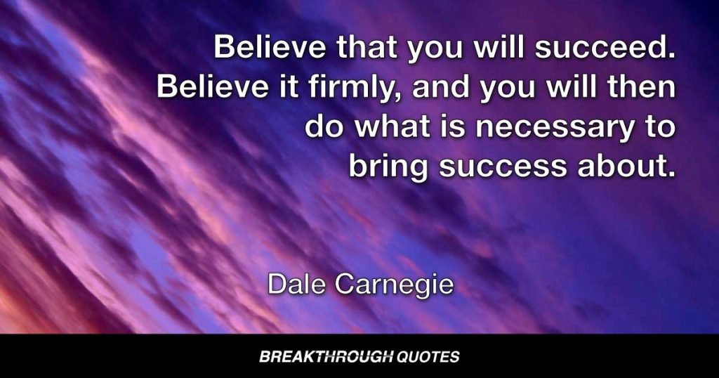 Believe that you will succeed. Believe it firmly, and you will then do what is necessary to bring success about. — Dale Carnegie