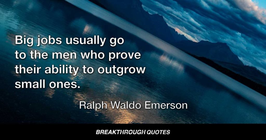 Big jobs usually go to the men who prove their ability to outgrow small ones. — Ralph Waldo Emerson