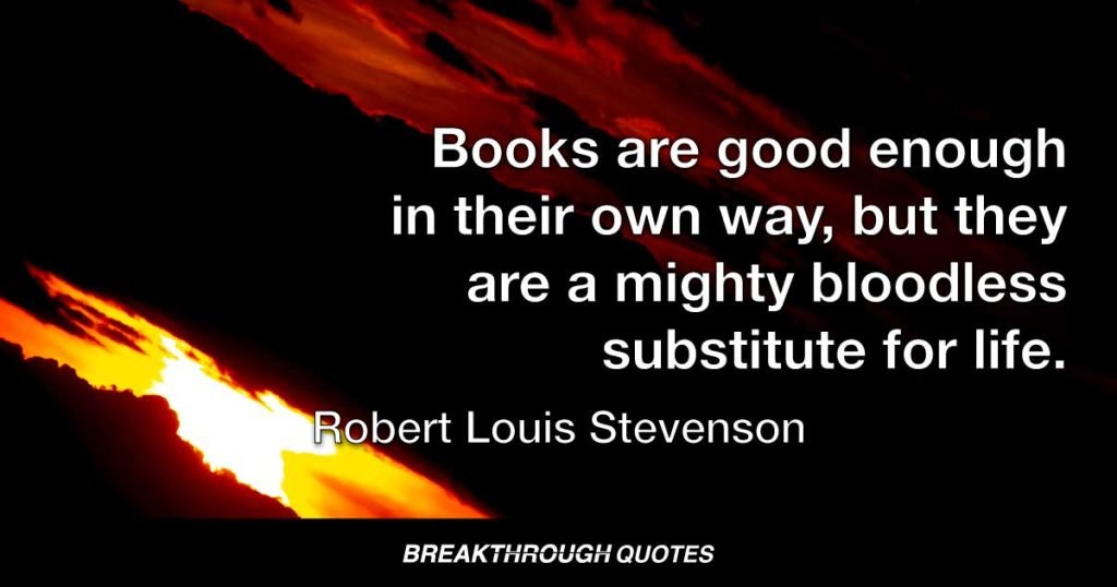 Books are good enough in their own way, but they are a mighty bloodless substitute for life. — Robert Louis Stevenson