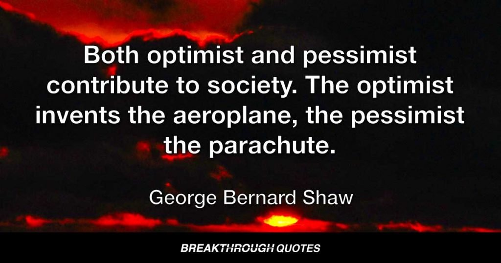 Both optimist and pessimist contribute to society. The optimist invents the aeroplane, the pessimist the parachute. — George Bernard Shaw