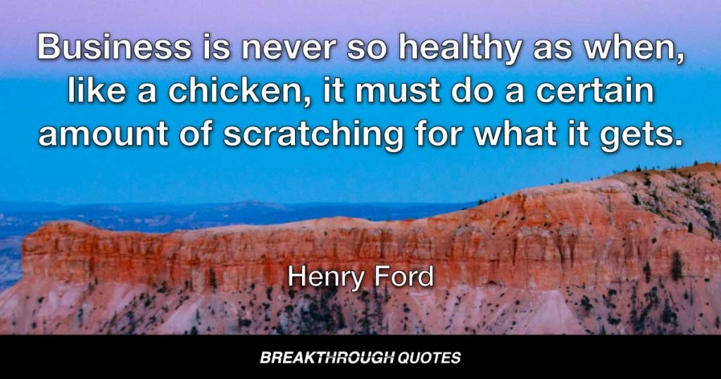 Business is never so healthy as when, like a chicken, it must do a certain amount of scratching for what it gets. — Henry Ford
