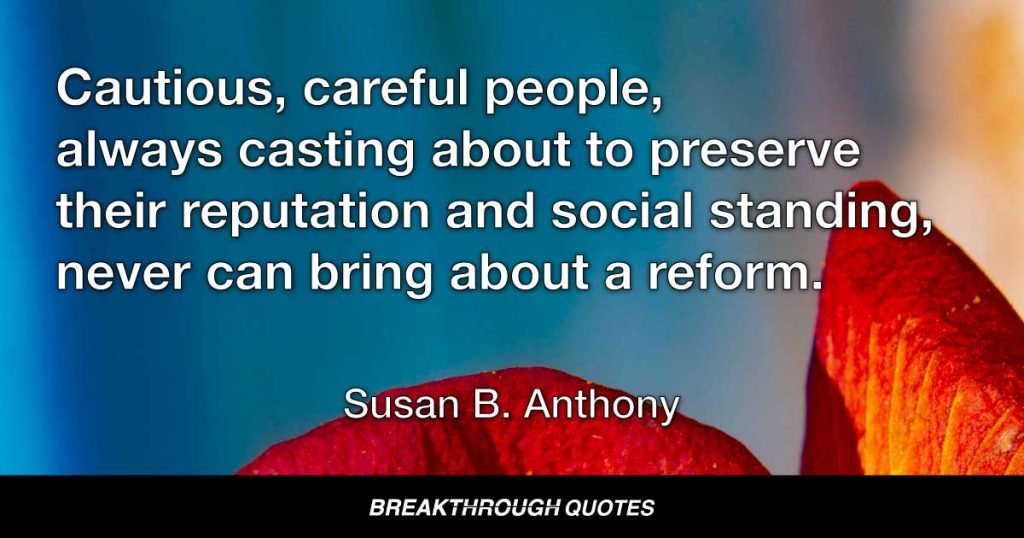 Cautious, careful people, always casting about to preserve their reputation and social standing, never can bring about a reform. Those who are really in earnest must be willing to be anything or nothing in the world’s estimation. — Susan B. Anthony