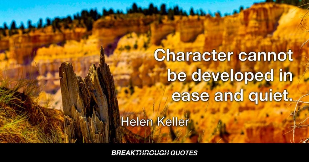 Character cannot be developed in ease and quiet. Only through experience of trial and suffering can the soul be strengthened, ambition inspired, and success achieved. — Helen Keller