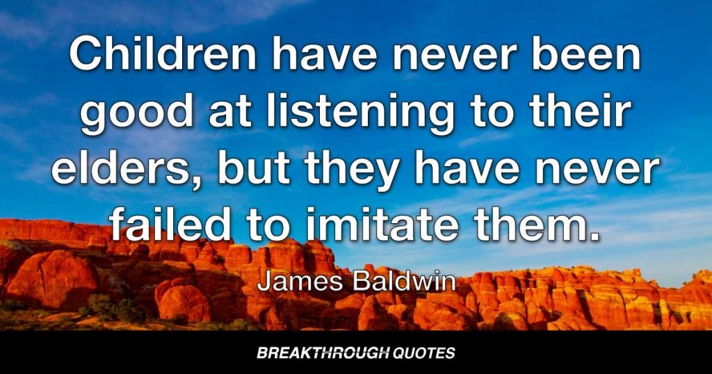 Children have never been good at listening to their elders, but they have never failed to imitate them. — James Baldwin