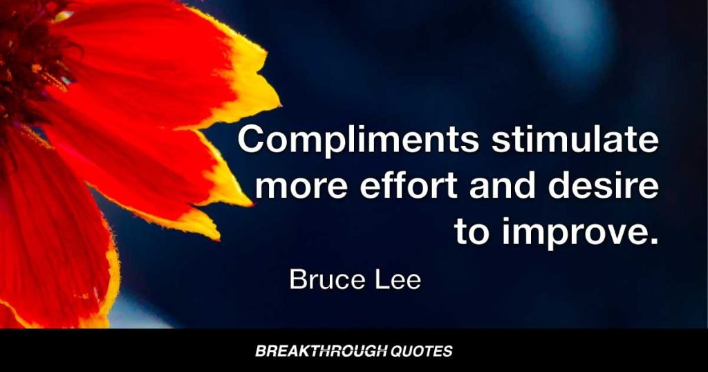Give recognition where it is due. Compliments stimulate more effort and desire to improve. Be generous with honest praising. — Bruce Lee