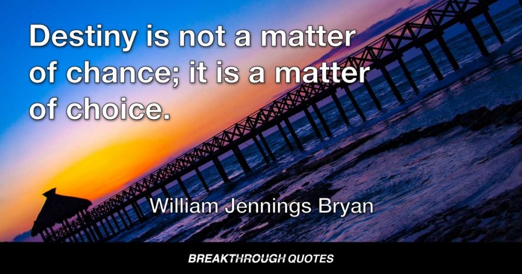 Destiny is not a matter of chance; it is a matter of choice. It is not a thing to be waited for, it is a thing to be achieved. — William Jennings Bryan