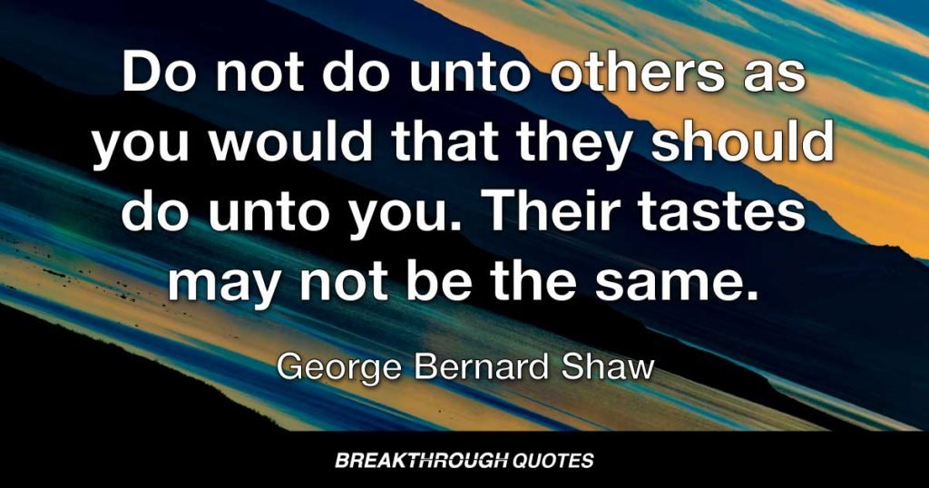 Do not do unto others as you would that they should do unto you. Their tastes may not be the same. — George Bernard Shaw