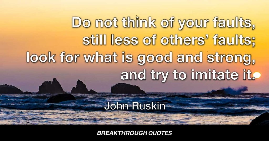 Do not think of your faults, still less of others’ faults; look for what is good and strong, and try to imitate it. — John Ruskin