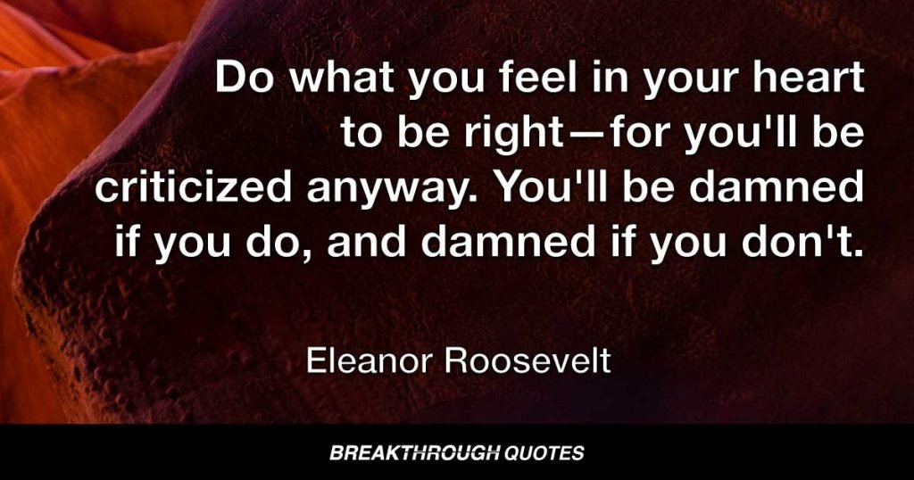 Do what you feel in your heart to be right—for you'll be criticized anyway. You'll be damned if you do, and damned if you don't. — Eleanor Roosevelt