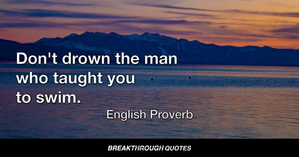 Don't drown the man who taught you to swim. — English Proverb