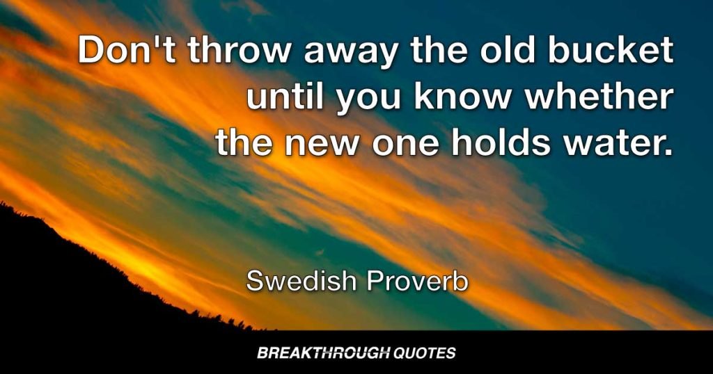 Don't throw away the old bucket until you know whether the new one holds water. — Swedish Proverb