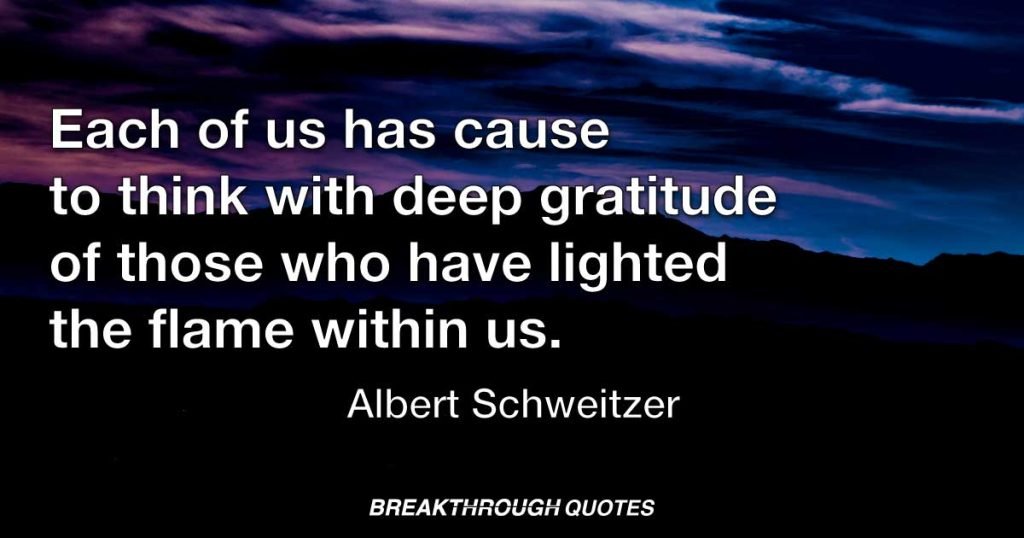At times, our own light goes out and is rekindled by a spark from another person. Each of us has cause to think with deep gratitude of those who have lighted the flame within us. — Albert Schweitzer