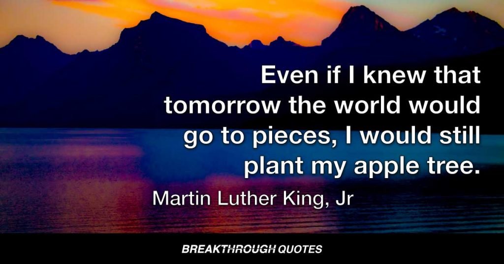 Even if I knew that tomorrow the world would go to pieces, I would still plant my apple tree. — Martin Luther King Jr.