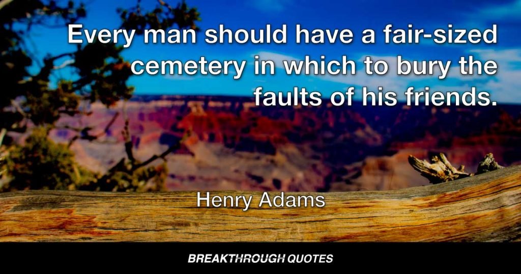 Every man should have a fair-sized cemetery in which to bury the faults of his friends. — Henry Adams