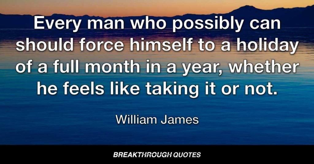 Every man who possibly can should force himself to a holiday of a full month in a year, whether he feels like taking it or not. — William James