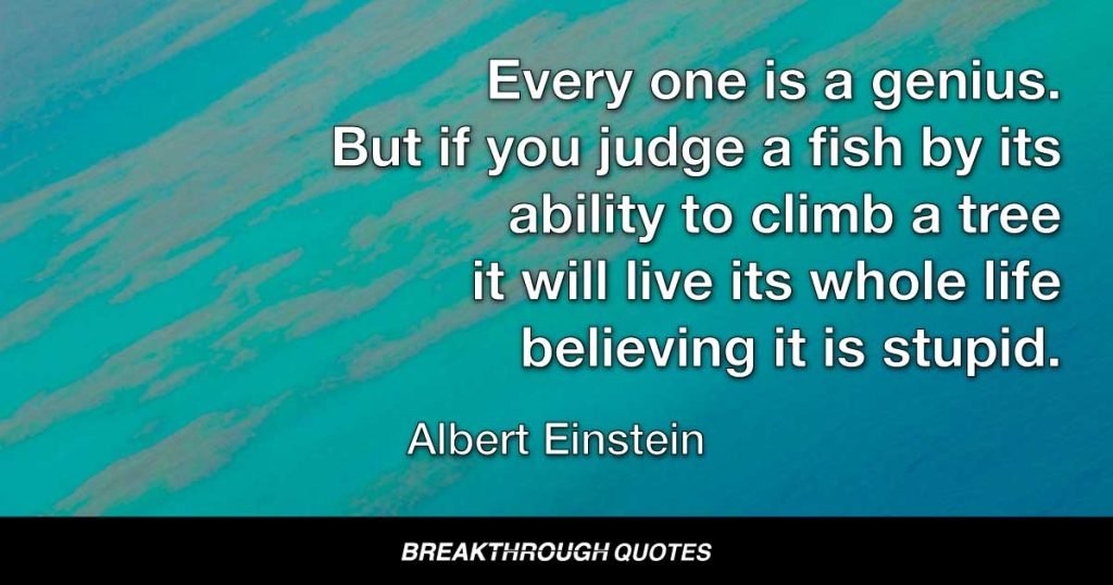 Every one is a genius. But if you judge a fish by its ability to climb a tree it will live its whole life believing it is stupid. — Albert Einstein