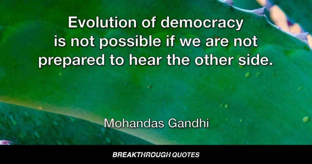 Evolution of democracy is not possible if we are not prepared to hear the other side. — Mohandas Gandhi
