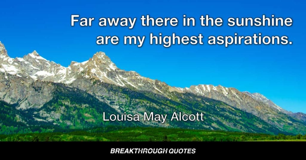 Far away there in the sunshine are my highest aspirations. I may not reach them but I can look up and see their beauty, believe in them and try to follow them. — Louisa May Alcott