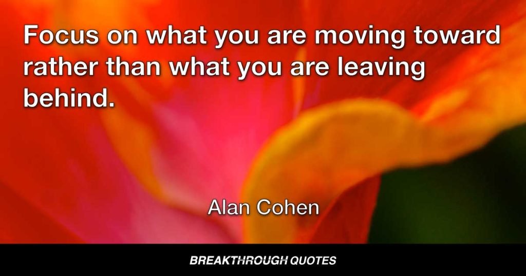 Focus on what you are moving toward rather than what you are leaving behind. — Alan Cohen