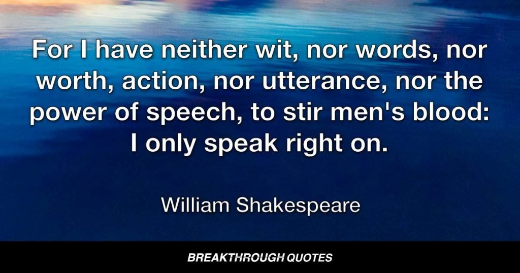 For I have neither wit, nor words, nor worth, action, nor utterance, nor the power of speech, to stir men's blood: I only speak right on. — William Shakespeare