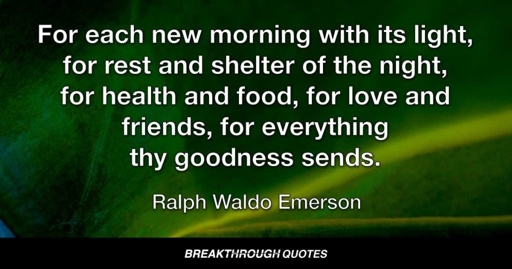 For each new morning with its light, for rest and shelter of the night, for health and food, for love and friends, for everything thy goodness sends. — Ralph Waldo Emerson