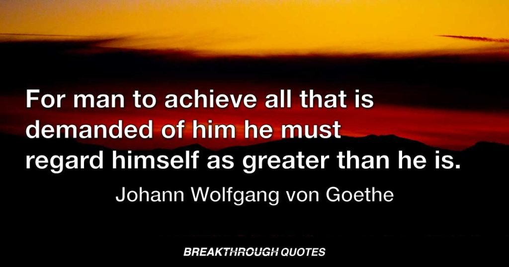 For a man to achieve all that is demanded of him he must regard himself as greater than he is. — Johann Wolfgang von Goethe