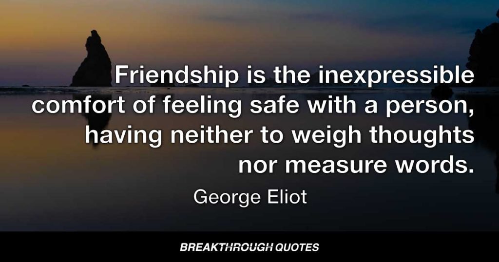 Friendship is the inexpressible comfort of feeling safe with a person, having neither to weigh thoughts nor measure words. — George Eliot