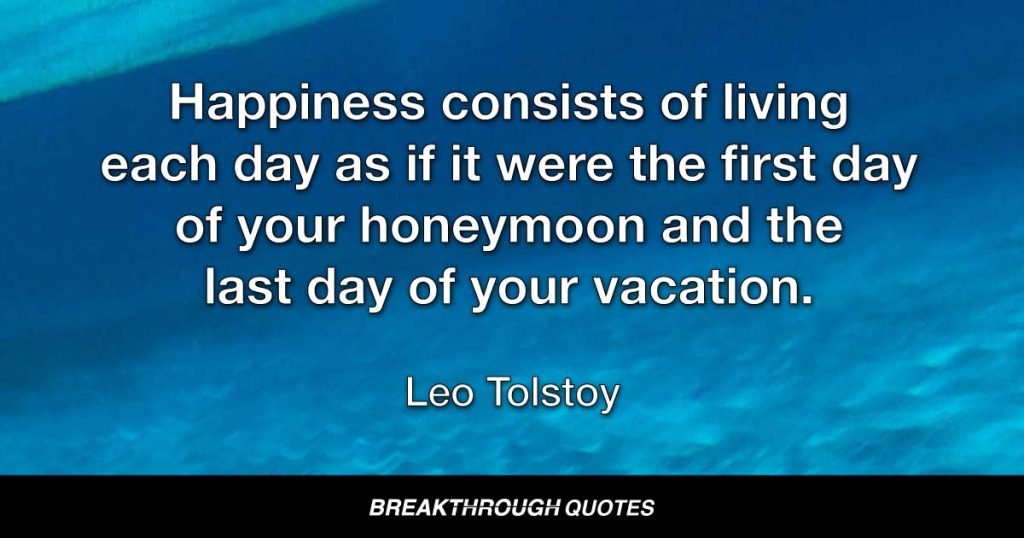 Happiness consists of living each day as if it were the first day of your honeymoon and the last day of your vacation. — Leo Tolstoy